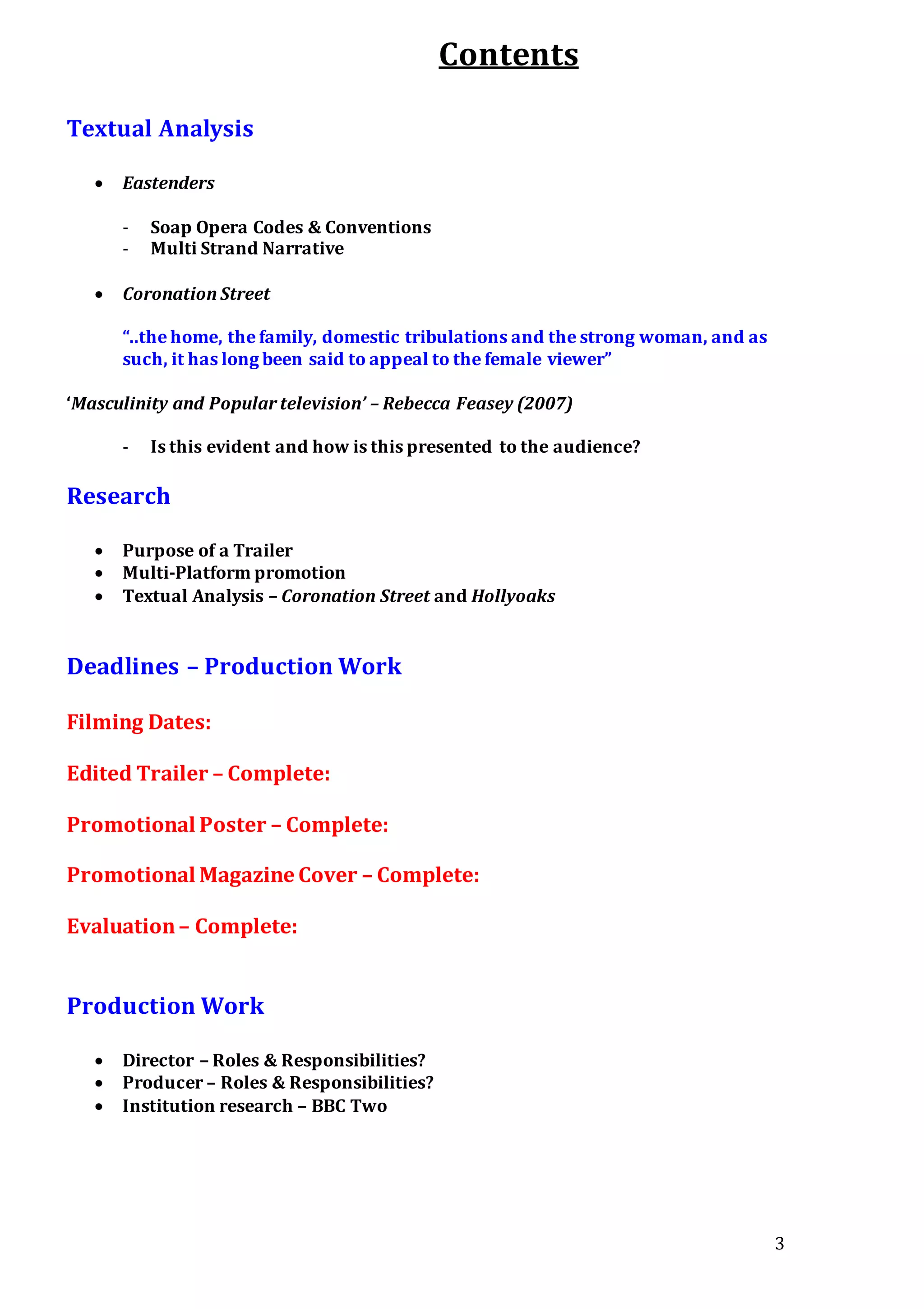 3
Contents
Textual Analysis
 Eastenders
- Soap Opera Codes & Conventions
- Multi Strand Narrative
 Coronation Street
“..the home, the family, domestic tribulations and the strong woman, and as
such, it has long been said to appeal to the female viewer”
‘Masculinity and Popular television’ – Rebecca Feasey (2007)
- Is this evident and how is this presented to the audience?
Research
 Purpose of a Trailer
 Multi-Platform promotion
 Textual Analysis – Coronation Street and Hollyoaks
Deadlines – Production Work
Filming Dates:
Edited Trailer – Complete:
Promotional Poster – Complete:
Promotional Magazine Cover – Complete:
Evaluation– Complete:
Production Work
 Director – Roles & Responsibilities?
 Producer – Roles & Responsibilities?
 Institution research – BBC Two
 
