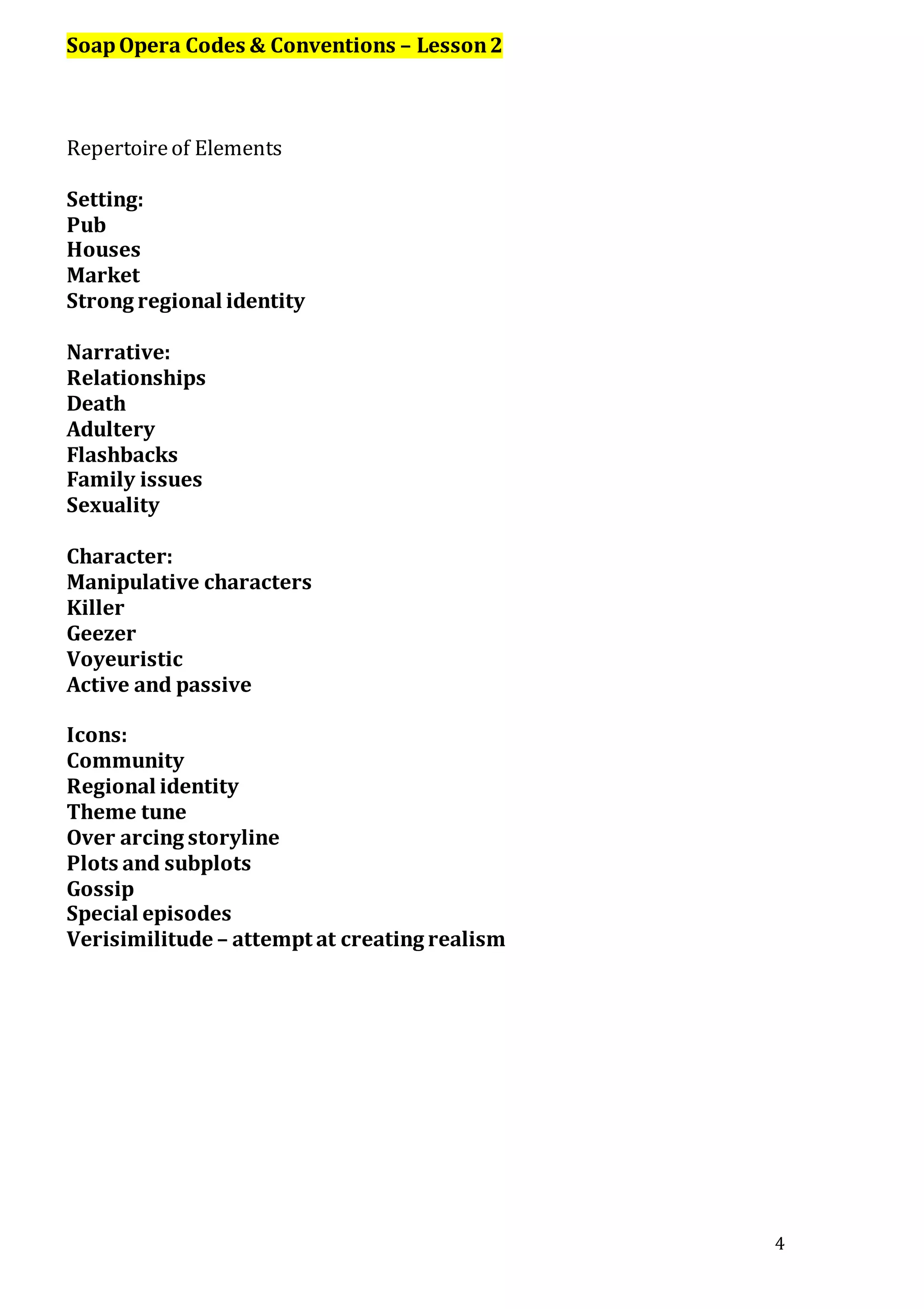 4
SoapOpera Codes & Conventions – Lesson2
Repertoireof Elements
Setting:
Pub
Houses
Market
Strong regional identity
Narrative:
Relationships
Death
Adultery
Flashbacks
Family issues
Sexuality
Character:
Manipulative characters
Killer
Geezer
Voyeuristic
Active and passive
Icons:
Community
Regional identity
Theme tune
Over arcing storyline
Plots and subplots
Gossip
Special episodes
Verisimilitude – attempt at creating realism
 