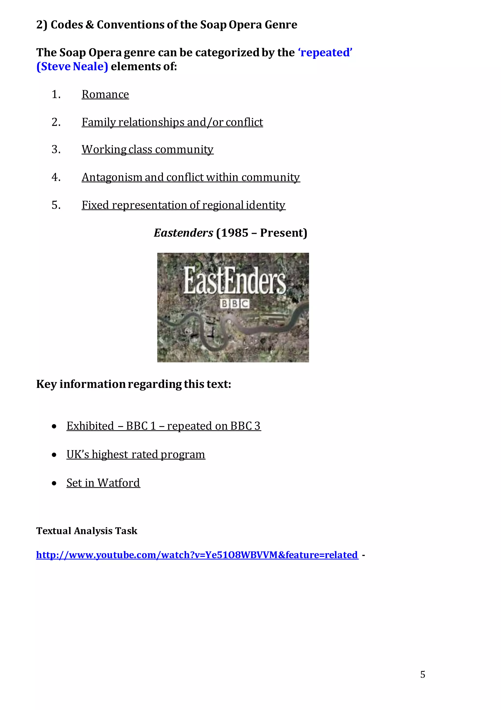 5
2) Codes & Conventions of the SoapOpera Genre
The Soap Operagenre can be categorizedby the ‘repeated’
(Steve Neale) elements of:
1. Romance
2. Family relationships and/or conflict
3. Workingclass community
4. Antagonism and conflict within community
5. Fixed representation of regionalidentity
Eastenders (1985 – Present)
Key informationregarding this text:
 Exhibited – BBC 1 – repeated on BBC 3
 UK’s highest rated program
 Set in Watford
Textual Analysis Task
http://www.youtube.com/watch?v=Ye51O8WBVVM&feature=related -
 