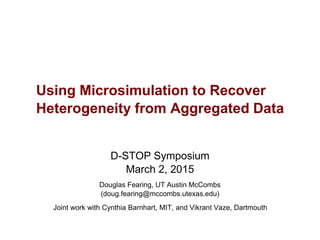 D-STOP Symposium
March 2, 2015
Douglas Fearing, UT Austin McCombs
(doug.fearing@mccombs.utexas.edu)
Joint work with Cynthia Barnhart, MIT, and Vikrant Vaze, Dartmouth
Using Microsimulation to Recover
Heterogeneity from Aggregated Data
 