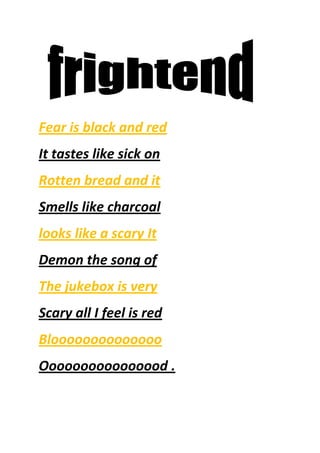 Fear is black and red<br />It tastes like sick on <br />Rotten bread and it<br />Smells like charcoal<br />looks like a scary It <br />Demon the song of<br />The jukebox is very <br />Scary all I feel is red<br />Bloooooooooooooo<br />Oooooooooooooood .<br /> <br />