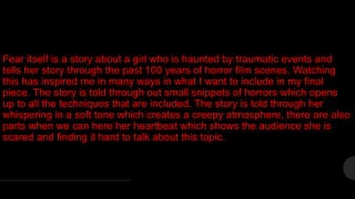 Fear itself is a story about a girl who is haunted by traumatic events and
tells her story through the past 100 years of horror film scenes. Watching
this has inspired me in many ways in what I want to include in my final
piece. The story is told through out small snippets of horrors which opens
up to all the techniques that are included. The story is told through her
whispering in a soft tone which creates a creepy atmosphere, there are also
parts when we can here her heartbeat which shows the audience she is
scared and finding it hard to talk about this topic.
 
