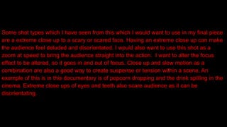 Some shot types which I have seen from this which I would want to use in my final piece
are a extreme close up to a scary or scared face. Having an extreme close up can make
the audience feel deluded and disorientated. I would also want to use this shot as a
zoom at speed to bring the audience straight into the action. I want to alter the focus
effect to be altered, so it goes in and out of focus. Close up and slow motion as a
combination are also a good way to create suspense or tension within a scene. An
example of this is in this documentary is of popcorn dropping and the drink spilling in the
cinema. Extreme close ups of eyes and teeth also scare audience as it can be
disorientating.
 