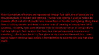 Many conventions of horrors are represented through fear itself, one of these are the
conventional use of thunder and lightning. Thunder and lighting is used in horrors for
dramatic affect and a lot of people have natural fears of thunder and lighting. Using these
fears to build up tension and fears is a clever way off creating an atmosphere full of
suspense. In slightly more gothic horrors there is typical convention of using extreme
high key lighting in flash to show that there is a change happening to someone or
something, I plan to use this in my final piece as we zoom into the music box. Jump
scares happen when we least expect it from darkness to extreme light and high pitch
sound.
 