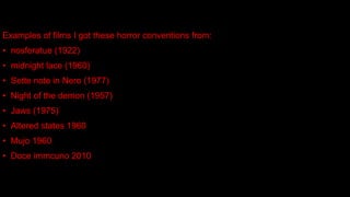 Examples of films I got these horror conventions from:
• nosferatue (1922)
• midnight lace (1960)
• Sette note in Nero (1977)
• Night of the demon (1957)
• Jaws (1975)
• Altered states 1960
• Mujo 1960
• Doce immcuno 2010
 