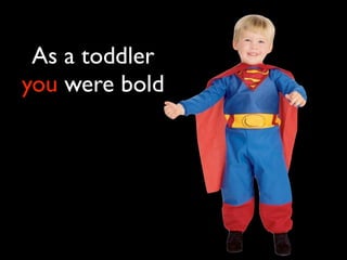 As a toddler
you were bold
 