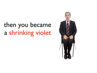 then you became
a shrinking violet
 