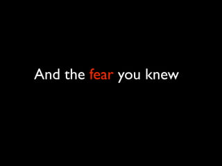 And the fear you knew
 