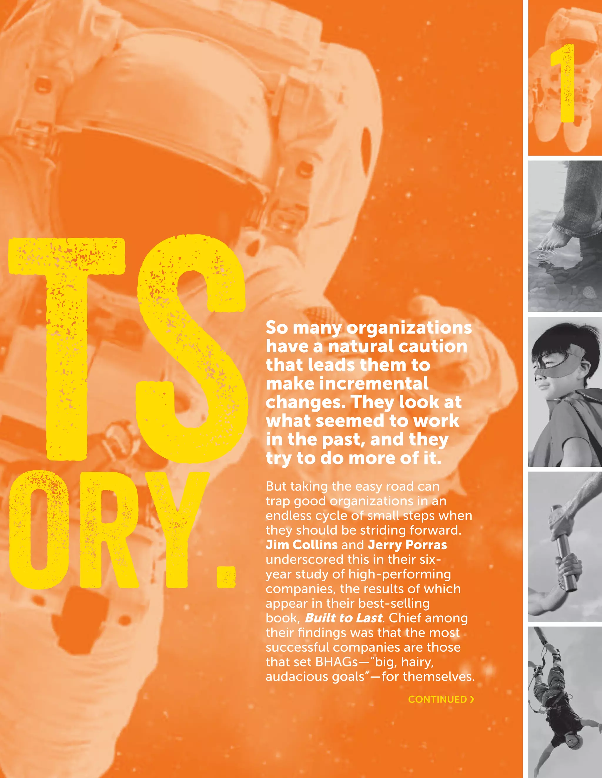 CASEFOUNDATION.ORG/BEFEARLESS | 7
1
So many organizations
have a natural caution
that leads them to
make incremental
changes. They look at
what seemed to work
in the past, and they
try to do more of it.
But taking the easy road can
trap good organizations in an
endless cycle of small steps when
they should be striding forward.
Jim Collins and Jerry Porras
underscored this in their six-
year study of high-performing
companies, the results of which
appear in their best-selling
book, Built to Last. Chief among
their findings was that the most
successful companies are those
that set BHAGs—“big, hairy,
audacious goals”—for themselves.
ORY.
ETS
CONTINUED ›
 