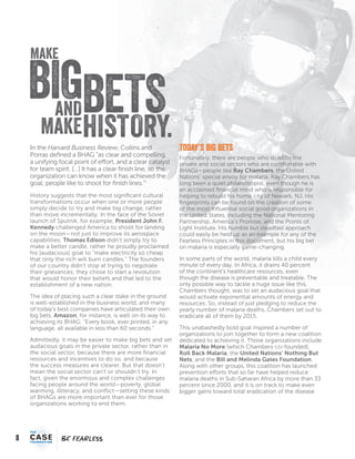 8
FEARFEAR
In the Harvard Business Review, Collins and
Porras defined a BHAG “as clear and compelling,
a unifying focal point of effort, and a clear catalyst
for team spirit. […] It has a clear finish line, so the
organization can know when it has achieved the
goal; people like to shoot for finish lines.”i
History suggests that the most significant cultural
transformations occur when one or more people
simply decide to try and make big change, rather
than move incrementally. In the face of the Soviet
launch of Sputnik, for example, President John F.
Kennedy challenged America to shoot for landing
on the moon—not just to improve its aerospace
capabilities. Thomas Edison didn’t simply try to
make a better candle, rather he proudly proclaimed
his [audacious] goal to “make electricity so cheap
that only the rich will burn candles.” The founders
of our country didn’t stop at trying to negotiate
their grievances; they chose to start a revolution
that would honor their beliefs and that led to the
establishment of a new nation.
The idea of placing such a clear stake in the ground
is well-established in the business world, and many
of today’s best companies have articulated their own
big bets. Amazon, for instance, is well on its way to
achieving its BHAG: “Every book, ever printed, in any
language, all available in less than 60 seconds.”
Admittedly, it may be easier to make big bets and set
audacious goals in the private sector, rather than in
the social sector, because there are more financial
resources and incentives to do so, and because
the success measures are clearer. But that doesn’t
mean the social sector can’t or shouldn’t try. In
fact, given the enormous and complex challenges
facing people around the world—poverty, global
warming, illiteracy, and conflict—setting these kinds
of BHAGs are more important than ever for those
organizations working to end them.
Today’s Big Bets
Fortunately, there are people who straddle the
private and social sectors who are comfortable with
BHAGs—people like Ray Chambers, the United
Nations’ special envoy for malaria. Ray Chambers has
long been a quiet philanthropist, even though he is
an acclaimed financial mind who is responsible for
helping to rebuild his home city of Newark, NJ. His
fingerprints can be found on the creation of some
of the most influential social good organizations in
the United States, including the National Mentoring
Partnership, America’s Promise, and the Points of
Light Institute. His humble but steadfast approach
could easily be held up as an example for any of the
Fearless Principles in this document, but his big bet
on malaria is especially game-changing.
In some parts of the world, malaria kills a child every
minute of every day. In Africa, it drains 40 percent
of the continent’s healthcare resources, even
though the disease is preventable and treatable. The
only possible way to tackle a huge issue like this,
Chambers thought, was to set an audacious goal that
would activate exponential amounts of energy and
resources. So, instead of just pledging to reduce the
yearly number of malaria deaths, Chambers set out to
eradicate all of them by 2015.
This unabashedly bold goal inspired a number of
organizations to join together to form a new coalition
dedicated to achieving it. Those organizations include
Malaria No More (which Chambers co-founded),
Roll Back Malaria, the United Nations’ Nothing But
Nets, and the Bill and Melinda Gates Foundation.
Along with other groups, this coalition has launched
prevention efforts that so far have helped reduce
malaria deaths in Sub-Saharan Africa by more than 33
percent since 2000, and it is on track to make even
bigger gains toward total eradication of the disease.
HISTORY.
MAKE
BIGBETSAND
MAKE
 