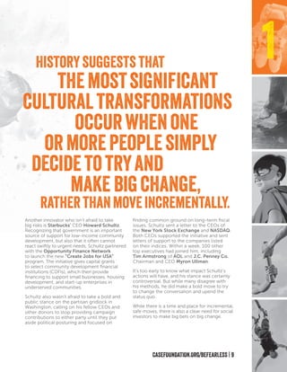 CASEFOUNDATION.ORG/BEFEARLESS | 9
Another innovator who isn’t afraid to take
big risks is Starbucks’ CEO Howard Schultz.
Recognizing that government is an important
source of support for low-income community
development, but also that it often cannot
react swiftly to urgent needs, Schultz partnered
with the Opportunity Finance Network
to launch the new “Create Jobs for USA”
program. The initiative gives capital grants
to select community development financial
institutions (CDFIs), which then provide
financing to support small businesses, housing
development, and start-up enterprises in
underserved communities.
Schultz also wasn’t afraid to take a bold and
public stance on the partisan gridlock in
Washington, calling on his fellow CEOs and
other donors to stop providing campaign
contributions to either party until they put
aside political posturing and focused on
finding common ground on long-term fiscal
issues. Schultz sent a letter to the CEOs of
the New York Stock Exchange and NASDAQ.
Both CEOs supported the initiative and sent
letters of support to the companies listed
on their indices. Within a week, 100 other
top executives had joined him, including
Tim Armstrong of AOL and J.C. Penney Co.
Chairman and CEO Myron Ullman.
It’s too early to know what impact Schultz’s
actions will have, and his stance was certainly
controversial. But while many disagree with
his methods, he did make a bold move to try
to change the conversation and upend the
status quo.
While there is a time and place for incremental,
safe moves, there is also a clear need for social
investors to make big bets on big change.
1Historysuggests that
themostsignificant
culturaltransformations
occurwhenone
ormorepeoplesimply
decidetotryand
make bigchange,
ratherthanmoveincrementally.
 