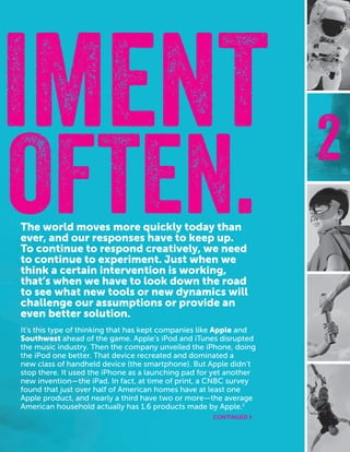 CASEFOUNDATION.ORG/BEFEARLESS | 11
2
OFTEN.
IMENT
The world moves more quickly today than
ever, and our responses have to keep up.
To continue to respond creatively, we need
to continue to experiment. Just when we
think a certain intervention is working,
that’s when we have to look down the road
to see what new tools or new dynamics will
challenge our assumptions or provide an
even better solution.
It’s this type of thinking that has kept companies like Apple and
Southwest ahead of the game. Apple’s iPod and iTunes disrupted
the music industry. Then the company unveiled the iPhone, doing
the iPod one better. That device recreated and dominated a
new class of handheld device (the smartphone). But Apple didn’t
stop there. It used the iPhone as a launching pad for yet another
new invention—the iPad. In fact, at time of print, a CNBC survey
found that just over half of American homes have at least one
Apple product, and nearly a third have two or more—the average
American household actually has 1.6 products made by Apple.ii
CONTINUED ›
 