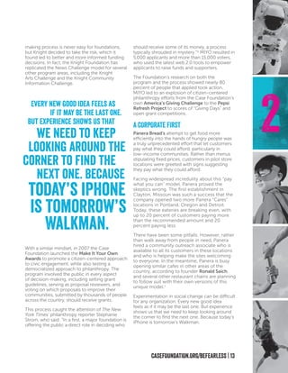 CASEFOUNDATION.ORG/BEFEARLESS | 13
2
making process is never easy for foundations,
but Knight decided to take the risk, which it
found led to better and more informed funding
decisions. In fact, the Knight Foundation has
replicated the News Challenge model for several
other program areas, including the Knight
Arts Challenge and the Knight Community
Information Challenge.
With a similar mindset, in 2007 the Case
Foundation launched the Make It Your Own
Awards to promote a citizen-centered approach
to civic engagement, while also testing a
democratized approach to philanthropy. The
program involved the public in every aspect
of decision-making, including setting grant
guidelines, serving as proposal reviewers, and
voting on which proposals to improve their
communities, submitted by thousands of people
across the country, should receive grants.
This process caught the attention of The New
York Times’ philanthropy reporter Stephanie
Strom, who said: “In a first, a major foundation is
offering the public a direct role in deciding who
should receive some of its money, a process
typically shrouded in mystery.”iv
MIYO resulted in
5,000 applicants and more than 15,000 voters,
who used the latest web 2.0 tools to empower
applicants to raise funds and supporters.
The Foundation’s research on both the
program and the process showed nearly 80
percent of people that applied took action.
MIYO led to an explosion of citizen-centered
philanthropy efforts from the Case Foundation’s
own America’s Giving Challenge to the Pepsi
Refresh Project to scores of “Giving Days” and
open grant competitions.
A CORPORATE FIRST
Panera Bread’s attempt to get food more
efficiently into the hands of hungry people was
a truly unprecedented effort that let customers
pay what they could afford, particularly in
low-income communities. Rather than menus
stipulating fixed prices, customers in pilot store
locations were greeted with signs suggesting
they pay what they could afford.
Facing widespread incredulity about this “pay
what you can” model, Panera proved the
skeptics wrong. The first establishment in
Clayton, Missouri was such a success that the
company opened two more Panera “Cares”
locations in Portland, Oregon and Detroit.
Today, these eateries are breaking even, with
up to 20 percent of customers paying more
than the recommended amount and 20
percent paying less.
There have been some pitfalls. However, rather
than walk away from people in need, Panera
hired a community outreach associate who is
available to all its customers in these locations
and who is helping make the sites welcoming
to everyone. In the meantime, Panera is busy
opening similar cafes in other areas of the
country, according to founder Ronald Saich,
and several other restaurant chains are planning
to follow suit with their own versions of this
unique model.v
Experimentation in social change can be difficult
for any organization. Every new good idea
feels as if it may be the last one. But experience
shows us that we need to keep looking around
the corner to find the next one. Because today’s
iPhone is tomorrow’s Walkman.
Every new good idea feels as
if it may be the last one.
But experience shows us that
we need to keep
looking around the
corner to find the
next one. Because
today’s iPhone
is tomorrow’s
Walkman.
 