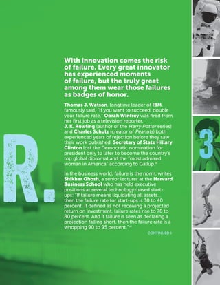 CASEFOUNDATION.ORG/BEFEARLESS | 15
3
R.
With innovation comes the risk
of failure. Every great innovator
has experienced moments
of failure, but the truly great
among them wear those failures
as badges of honor.
Thomas J. Watson, longtime leader of IBM,
famously said, “If you want to succeed, double
your failure rate.” Oprah Winfrey was fired from
her first job as a television reporter.
J. K. Rowling (author of the Harry Potter series)
and Charles Schulz (creator of Peanuts) both
experienced years of rejection before they saw
their work published. Secretary of State Hillary
Clinton lost the Democratic nomination for
president only to later to become the country’s
top global diplomat and the “most admired
woman in America” according to Gallup.vi
In the business world, failure is the norm, writes
Shikhar Ghosh, a senior lecturer at the Harvard
Business School who has held executive
positions at several technology-based start-
ups: “If failure means liquidating all assets…
then the failure rate for start-ups is 30 to 40
percent. If defined as not receiving a projected
return on investment, failure rates rise to 70 to
80 percent. And if failure is seen as declaring a
projection falling short, then the failure rate is a
whopping 90 to 95 percent.”vii
CONTINUED ›
 