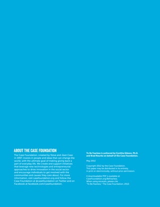 About the Case Foundation
The Case Foundation, created by Steve and Jean Case
in 1997, invests in people and ideas that can change the
world, with the ultimate goal of making giving back a
part of everyday life. We create and support initiatives
that leverage new technologies and entrepreneurial
approaches to drive innovation in the social sector
and encourage individuals to get involved with the
communities and causes they care about. For more
information, visit casefoundation.org and follow the
Case Foundation at @casefoundation on Twitter and on
Facebook at facebook.com/casefoundation.
To Be Fearless is authored by Cynthia Gibson, Ph.D.
and Brad Rourke on behalf of the Case Foundation.
May 2012
Copyright 2012 by the Case Foundation.
This paper may be distributed in its entirety,
in print or electronically, without prior permission.
A downloadable PDF is available at
CaseFoundation.org/BeFearless.
When using excerpts, please cite
“To Be Fearless,” The Case Foundation, 2012.
 
