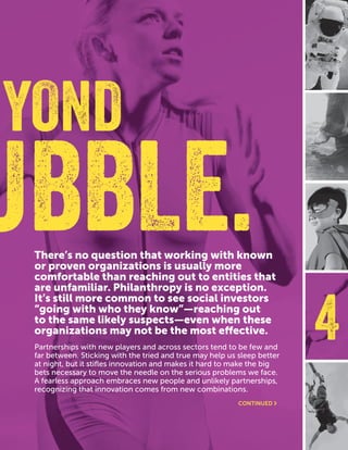 CASEFOUNDATION.ORG/BEFEARLESS | 19
4
There’s no question that working with known
or proven organizations is usually more
comfortable than reaching out to entities that
are unfamiliar. Philanthropy is no exception.
It’s still more common to see social investors
“going with who they know”—reaching out
to the same likely suspects—even when these
organizations may not be the most effective.
Partnerships with new players and across sectors tend to be few and
far between. Sticking with the tried and true may help us sleep better
at night, but it stifles innovation and makes it hard to make the big
bets necessary to move the needle on the serious problems we face.
A fearless approach embraces new people and unlikely partnerships,
recognizing that innovation comes from new combinations.
YOND
UBBLE.
CONTINUED ›
 