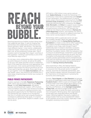 20
FEARFEAR
Reaching beyond your bubble involves doing more
than adapting new ideas. It calls for forging new
partnerships and collaborating within and across
various domains, fields, and sectors. This idea has
many different names—cross-sector collaboration,
collective impact, shared value, and more—but at
their core, all are professing a similar idea: That if
investors want to leverage their impact—and that of
their grantees—working in partnership is one of the
most effective ways to do it.
It’s not easy, since collaborating often requires giving
up some measure of control, as well as the ability
to set your own goals and then move to implement
them in the ways you think are most appropriate. But,
over and over, cross-sector partnerships that buck
tradition have proven this African proverb to be true:
“If you want to go fast, go alone. If you want to go
far, go together.” Even the Gates Foundation with its
vast wealth, reach, and influence has entered into a
wide range of partnerships to further any number of
objectives.xv
Public-private partnerships
Another example is the U.S.-Palestinian Partnership
(UPP), which was launched in 2007 by the White
House, the U.S. State Department, and global
business and philanthropic leaders. UPP, of which
Case Foundation CEO Jean Case served as founding
co-chair, was focused on creating economic and
educational opportunity for the Palestinian people.
The Partnership was created out of recognition
that the U.S. private sector was uniquely situated to
contribute to addressing these goals, in a manner
which the U.S. government, despite its wealth, could
not do alone.
UPP led to a $50 million cross-sector venture
fund, Sadara Ventures, to build the Palestinian ICT
community. It also led to a partnership with Google
to train developers; the establishment of several
youth centers that received coaching from the Boys
and Girls Clubs of America; dozens of multinational
corporate partnerships with companies like Cisco,
Intel, Microsoft, and Hilton to support issues ranging
from tourism to teaching; and regular investment
and partnership conferences. UPP became the
model for the Obama Administration’s Partners for
a New Beginning initiative, and together the efforts
have collaborated to launch or expand more than 70
cross-sector social projects in 10 countries.
Partnerships within a particular sector can also
be incredibly valuable. When the opportunity
arose to partner with the Ewing Marion Kauffman
Foundation to create a cross-sector effort supporting
job creation through entrepreneurship, the Case
Foundation took a leap, even though it hadn’t
traditionally been involved in domestic economic
development issues and had not worked with the
Kauffman Foundation before. With the realization that
no amount of philanthropic investment could replace
a healthy economy and Americans at work, the Case
Foundation enthusiastically combined its expertise
in public-private partnerships and its entrepreneurial
roots with the Kauffman Foundation’s deep expertise
in entrepreneurship education and grantmaking to
create the Startup America Partnership.
Since launching in 2011, the Startup America
Partnership has secured more than a billion dollars
in resources from the private sector to support
startups, launched 20 statewide partnerships, and
jump-started a deeper national conversation about
the importance of entrepreneurs in growing the
economy and creating jobs.
Similarly, Taryn Higashi and Geri Mannion recognized
the value of collaboration when they founded the Four
Freedoms Fund in 2003 to work on immigrant rights
at a time when most were skittish about taking on this
issue. Higashi, who was at the Ford Foundation at
the time, and Mannion, at the Carnegie Corporation
of New York, saw that no single funder had the
breadth and scope to tackle the issues surrounding
new immigrants. Working alone, their organizations
would likely have duplicated efforts and diluted
impact. Working together, they built a coalition of
diverse funders that has since awarded $47 million
to 167 grantees across the country, especially in new
immigrant-receiving communities.
REACHYOURBEYOND
BUBBLE.
 