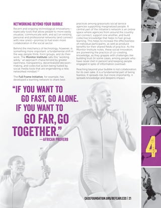 Networking Beyond Your Bubble
Recent and ongoing technological innovations—
especially tools that allow people to more easily
visualize, communicate with, and act on existing
personal and professional networks (and connect
with new ones)—promise to fuel even more
collaboration in the social sector.
Behind the mechanics of technology, however, is
something more important: a fundamental shift in
the way people think, form groups, and do their
work. The Monitor Institute calls this “working
wikily,” an approach characterized by greater
openness, transparency, decentralized decision-
making, and collective action being fueled by
social media tools that are engendering a new,
networked mindset.xvi
The Full Frame Initiative, for example, has
developed a learning network to share best
practices among grassroots social service
agencies supporting marginalized people. A
central part of the initiative’s network is an online
space where agencies from around the country
can connect, support one another, and build
collective knowledge that helps to fuel group
learning. This helps to increase the effectiveness
of individual participants, as well as produce
benefits for their shared fields of practice. As the
Monitor Institute notes, these social innovators
are pioneering the practice of co-creating
knowledge, as they grapple with challenges like
building trust (in some cases, among people who
have never met in person) and keeping people
engaged in spite of information overload.
Reaching beyond your bubble is not collaboration
for its own sake. It is a fundamental part of being
fearless. It spreads risk, but more importantly, it
spreads knowledge and deepens impact.
“If you want to
go fast, go alone.
If you want to
go far,go
together.”
4
CASEFOUNDATION.ORG/BEFEARLESS | 21
—AFRICAN PROVERB
 