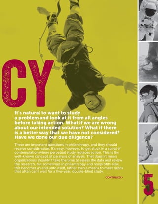 CASEFOUNDATION.ORG/BEFEARLESS | 23 5
It’s natural to want to study
a problem and look at it from all angles
before taking action. What if we are wrong
about our intended solution? What if there
is a better way that we have not considered?
Have we done our due diligence?
These are important questions in philanthropy, and they should
receive consideration. It’s easy, however, to get stuck in a spiral of
contemplation where perpetual study replaces action. This is the
well-known concept of paralysis of analysis. That doesn’t mean
organizations shouldn’t take the time to assess the data and review
the research, but sometimes in philanthropy and nonprofits alike,
this becomes an end unto itself, rather than a means to meet needs
that often can’t wait for a five-year, double-blind study.
NCY
CONTINUED ›
 