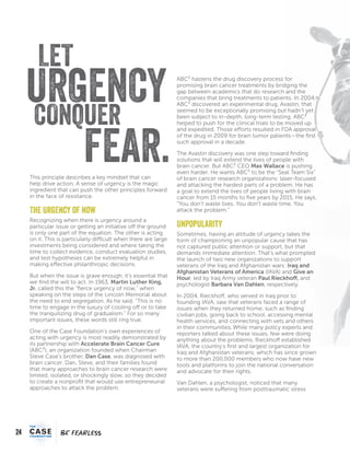 24
FEARFEAR
LET
FEAR.
CONQUER
URGENCY
This principle describes a key mindset that can
help drive action. A sense of urgency is the magic
ingredient that can push the other principles forward
in the face of resistance.
The Urgency of Now
Recognizing when there is urgency around a
particular issue or getting an initiative off the ground
is only one part of the equation. The other is acting
on it. This is particularly difficult when there are large
investments being considered and where taking the
time to collect evidence, conduct evaluation studies,
and test hypotheses can be extremely helpful in
making effective philanthropic decisions.
But when the issue is grave enough, it’s essential that
we find the will to act. In 1963, Martin Luther King,
Jr. called this the “fierce urgency of now,” when
speaking on the steps of the Lincoln Memorial about
the need to end segregation. As he said, “This is no
time to engage in the luxury of cooling off or to take
the tranquilizing drug of gradualism.” For so many
important issues, these words still ring true.
One of the Case Foundation’s own experiences of
acting with urgency is most readily demonstrated by
its partnership with Accelerate Brain Cancer Cure
(ABC²), an organization founded when Chairman
Steve Case’s brother, Dan Case, was diagnosed with
brain cancer. Dan, Steve, and their families found
that many approaches to brain cancer research were
limited, isolated, or shockingly slow, so they decided
to create a nonprofit that would use entrepreneurial
approaches to attack the problem.
ABC² hastens the drug discovery process for
promising brain cancer treatments by bridging the
gap between academics that do research and the
companies that bring treatments to patients. In 2004,
ABC² discovered an experimental drug, Avastin, that
seemed to be exceptionally promising but hadn’t yet
been subject to in-depth, long-term testing. ABC²
helped to push for the clinical trials to be moved up
and expedited. Those efforts resulted in FDA approval
of the drug in 2009 for brain tumor patients—the first
such approval in a decade.
The Avastin discovery was one step toward finding
solutions that will extend the lives of people with
brain cancer. But ABC² CEO Max Wallace is pushing
even harder. He wants ABC² to be the “Seal Team Six”
of brain cancer research organizations: laser-focused
and attacking the hardest parts of a problem. He has
a goal to extend the lives of people living with brain
cancer from 15 months to five years by 2015. He says,
“You don’t waste lives. You don’t waste time. You
attack the problem.”
Unpopularity
Sometimes, having an attitude of urgency takes the
form of championing an unpopular cause that has
not captured public attention or support, but that
demands immediate attention. That’s what prompted
the launch of two new organizations to support
veterans of the Iraq and Afghanistan wars: Iraq and
Afghanistan Veterans of America (IAVA) and Give an
Hour, led by Iraq Army veteran Paul Rieckhoff, and
psychologist Barbara Van Dahlen, respectively.
In 2004, Rieckhoff, who served in Iraq prior to
founding IAVA, saw that veterans faced a range of
issues when they returned home, such as finding
civilian jobs, going back to school, accessing mental
health services, and connecting with vets and others
in their communities.While many policy experts and
reporters talked about these issues, few were doing
anything about the problems. Rieckhoff established
IAVA, the country’s first and largest organization for
Iraq and Afghanistan veterans, which has since grown
to more than 200,000 members who now have new
tools and platforms to join the national conversation
and advocate for their rights.
Van Dahlen, a psychologist, noticed that many
veterans were suffering from posttraumatic stress
 