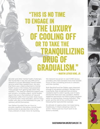 CASEFOUNDATION.ORG/BEFEARLESS | 25
disorder and other mental health challenges.
She found that it was not only difficult for
veterans to access affordable mental health
services when they needed them, but also
that there was a stigma attached to mental
health issues in the military that prevented
many people from getting help when they
needed it. The need for additional support was,
and remains, incredibly urgent; some studies
report that one in five veterans of Iraq and
Afghanistan suffer from traumatic brain injury
or posttraumatic stress disorders, and for every
soldier who dies on the battlefield this year, 25
veterans will kill themselves.
Van Dahlen founded Give an Hour to
provide a platform that allows mental health
professionals to donate their time to the
many veterans in need. Since its founding,
the network has grown to over 6,000 service
providers who have donated more than 50,000
hours of free counseling services to veterans
and their families.
Both Rieckhoff and Van Dahlen were observant
enough to recognize a problem. Perhaps more
importantly, they recognized that someone
needed to start to solve it quickly, even if many
denied that there even was a problem. Neither
waited for permission nor tried to build a program
within an existing slow-moving institution. They
acted, and the rest of the community is now
following their lead and their example.
An attitude of urgency does not mean being
headstrong. It means adopting a bias for
action. There is just too much work to be
done to hesitate.
5
“This is no time
to engage in
the luxury
of cooling off
or to take the
tranquilizing
drug of
gradualism.”—martin luther king, jr.
 