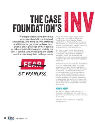 26
FEARFEAR
We hope that reading these five
principles has left you inspired,
challenged, and fired up. Philanthropy
and the social good sector have been
given a great privilege and an equally
great responsibility to make society the
best it can be, while changing the world
and transforming lives in the process.
INVTHECASE
FOUNDATION’SMuch of the time we get it right. Some
of the time, in the case of people like
Ray Chambers, Max Wallace, Barbara
Van Dahlen, or Paul Rieckhoff, we exceed
expectations; but in most cases we at least
approach our work with the best intentions
and true faith to make a difference.
We hope to spark conversation around
the idea that the old way of doing things
is simply no longer effective. Our best
intentions, hopes, and desires are not
enough when needs are outpacing resources
and challenges are becoming more complex
by the day.
The social sector, and especially philanthropy,
does not have natural market forces like
customers and groundbreaking products
from competitors that ensure the status quo
is disrupted. This means we have to hold
ourselves and each other accountable to
acting with a mindset towards disruption,
big bets, experimentation, failing forward,
unlikely alliances, and urgency. We need to
ensure that we stay ahead of the curve, and
demand that today’s challenges and fears are
the building blocks of tomorrow’s solutions
and dreams.
what’s next?
We and our partners have learned a lot
during the past 15 years, and we know we
still have much to learn as we move forward
in our work.
Here are some suggestions for getting
started with us:
 