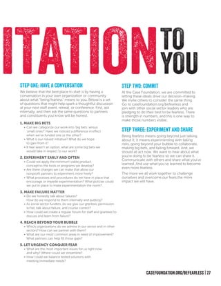 CASEFOUNDATION.org/BEFEARLESS | 27
TO
YOUITATIONStep Two: Commit
At the Case Foundation, we are committed to
letting these ideals drive our decision-making.
We invite others to consider the same thing.
Go to casefoundation.org/befearless and
join with other social sector leaders who are
pledging to do their best to be fearless. There
is strength in numbers, and this is one way to
make those numbers visible.
Step One: Have A Conversation
We believe that the best place to start is by having a
conversation in your own organization or community
about what “being fearless” means to you. Below is a set
of questions that might help spark a thoughtful discussion
at your next staff event, retreat, or conference. First, ask
internally, and then ask the same questions to partners
and constituents you know will be honest.
1. Make Big Bets
•	Can we categorize our work into ‘big bets’ versus
‘small ones?’ Have we noticed a difference in effect
when we’ve funded one or the other?
•	What is our riskiest initiative? What do we hope
to gain from it?
•	If fear wasn’t an option, what are some big bets we
would take in respect to our work?
2. Experiment Early and Often
•	Could we apply the minimum viable product
concept to the tools or programs we develop?
•	Are there changes we can make that allow our
nonprofit partners to experiment more freely?
•	What processes and procedures do we have in place that
encourage or impede experimentation? What policies could
we put in place to make experimentation the norm?
3. MAKE FAILURE MATTER
•	Do we honestly talk about failures?
How do we respond to them internally and publicly?
•	As social sector funders, do we give our grantees permission
to fail, talk about failure, and course correct?
•	How could we create a regular forum for staff and grantees to
discuss and learn from failure?
4. Reach Beyond Your Bubble
•	Which organizations do we admire in our sector and in other
sectors? How can we partner with them?
•	What are our most common areas in need of improvement?
What partners can help fill those gaps?
5. Let Urgency Conquer Fear
•	What are the most important issues for us right now
and why? Where could we streamline?
•	How could we balance tested solutions with
meeting immediate needs?
Step Three: Experiment and Share
Being fearless means going beyond just talking
about it; it means experimenting with taking
risks, going beyond your bubble to collaborate,
making big bets, and failing forward. And, we
should all act now. We want to hear about what
you’re doing to be fearless so we can share it.
Communicate with others and share what you’ve
learned. And use what you’ve learned to become
even more fearless.
The more we all work together to challenge
ourselves and overcome our fears,the more
impact we will have.
 