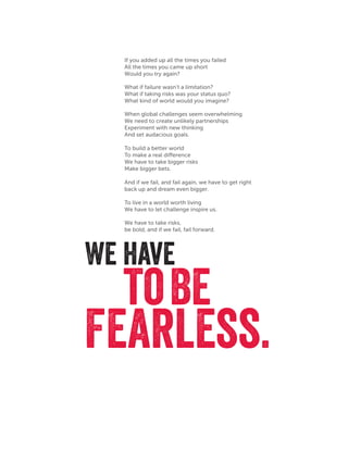 We have
Fearless.
If you added up all the times you failed
All the times you came up short
Would you try again?
We have to take risks,
be bold, and if we fail, fail forward.
What if failure wasn’t a limitation?
What if taking risks was your status quo?
What kind of world would you imagine?
When global challenges seem overwhelming
We need to create unlikely partnerships
Experiment with new thinking
And set audacious goals.
To build a better world
To make a real difference
We have to take bigger risks
Make bigger bets.
And if we fail, and fail again, we have to get right
back up and dream even bigger.
To live in a world worth living
We have to let challenge inspire us.
toBe
 