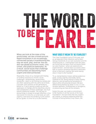 2
FEARFEAR
THEWORLD
FEARLETOBE
When we look at the state of the
world today, we see a mixed picture.
Rapid innovation in an increasingly
connected society is transforming the
way we work, play, and live. But we
also see global economic woes, civic
unrest, and political stalemates. As
a result, social issues that challenge
communities are becoming more
urgent and interconnected.
Meanwhile, those of us charged with finding
or funding solutions to chronic social
challenges—philanthropy, government,
nonprofits—seem to be moving too slowly and
are often operating with the same set of tools,
concepts, and cautions of the generations
before us. If we’re going to keep up with the
rapid pace of change and the daunting volume
and complexities of these challenges, we must
rethink traditional models. The old way of
doing things is simply no longer effective in this
new world. It’s time for us to be bold, act with
urgency, and resist the tendency to let caution
be our guide. It’s time for us to Be Fearless.
What Does It Mean to ‘Be Fearless’?
The Case Foundation turns 15 this year, and
as we approach that milestone we’ve been
taking a hard look at our own evolution and the
world around us. Looking back over the years,
we found that we were most successful when
we were fearless—when we explored and
experimented—and the least successful when
fear or caution somehow became a dominant
driver of decision-making. But what exactly
does it mean to Be Fearless?
To us, being fearless means setting audacious
goals, acting urgently and boldly, being
unafraid of risk, being willing to strike unlikely
alliances, and accepting the possibility of
failure while still pressing forward. We also
define being fearless by what it’s not: it’s not
reckless abandon, foolhardiness or arrogance,
or presuming we have all the answers.
Earlier this year, we made a commitment
to Be Fearless in all that we do at the Case
Foundation—but we knew that we couldn’t
go it alone, or without exploring what this
concept of being fearless truly means. We
 