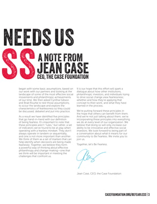 CASEFOUNDATION.org/BEFEARLESS | 3
SSANOTEFROM
CEO,THECASEFOUNDATION
JEANCASE
NEEDSUS
began with some basic assumptions, based on
our work with our partners and looking at the
landscape of some of the most effective social
movements and philanthropic achievements
of our time. We then asked Cynthia Gibson
and Brad Rourke to test those assumptions,
to scour the landscape and explore the
characteristics of fearlessness so they could
be discussed, debated and put into practice.
As a result we have identified five principles
that go hand-in-hand with our definition
of being fearless. It’s important to note that
these principles aren’t “rules,” but rather, a set
of indicators we’ve found to be at play when
operating with a fearless mindset. They don’t
always operate in tandem or sequentially,
and one is not more important than another.
We think of them as a set of markers that can
help identify when decisions are being made
fearlessly. Together, we believe they form
a powerful way of thinking about effective
philanthropy and change-making—one that
we think will be important in meeting the
challenges that confront us.
It is our hope that this effort will spark a
dialogue about how other institutions,
philanthropic investors, and individuals trying
to drive social change view fearlessness;
whether and how they’re applying that
concept to their work; and what they have
learned in the process.
We’re putting forward these principles in
the hope that others can benefit from them.
And we’re not just talking about them; we’re
incorporating these principles into everything
we do at every level of our organization. We
believe that doing so will only increase our
ability to be innovative and effective social
investors. We look forward to being part of
a conversation about what it means for our
community to Be Fearless. We invite you to
join us.
Together, let’s Be Fearless.
Jean Case, CEO, the Case Foundation
 