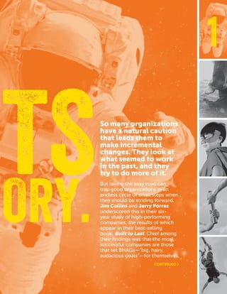 CASEFOUNDATION.ORG/BEFEARLESS | 7
1
So many organizations
have a natural caution
that leads them to
make incremental
changes. They look at
what seemed to work
in the past, and they
try to do more of it.
But taking the easy road can
trap good organizations in an
endless cycle of small steps when
they should be striding forward.
Jim Collins and Jerry Porras
underscored this in their six-
year study of high-performing
companies, the results of which
appear in their best-selling
book, Built to Last. Chief among
their findings was that the most
successful companies are those
that set BHAGs—“big, hairy,
audacious goals”—for themselves.
ORY.
ETS
CONTINUED ›
 