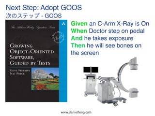 www.danielteng.com
Next Step: Adopt GOOS
次のステップ - GOOS
Given an C-Arm X-Ray is On
When Doctor step on pedal
And he takes e...