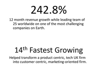 242.8%
12 month revenue growth while leading team of
  25 worldwide on one of the most challenging
  companies on Earth.




   14th     Fastest Growing
Helped transform a product centric, tech UK firm
  into customer centric, marketing-oriented firm.
 