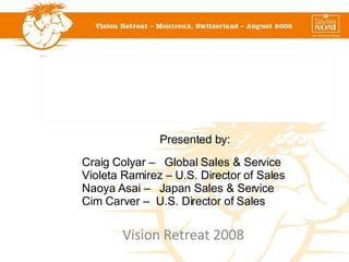Vision Retreat 2008 Presented by: Craig Colyar –  Global Sales & Service Violeta Ramirez – U.S. Director of Sales Naoya Asai –  Japan Sales & Service Cim Carver –  U.S. Director of Sales  