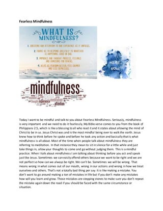 Fearless Mindfulness
Today I want to be mindful and talk to you about Fearless Mindfulness. Seriously, mindfulness
is very important and we need to do it fearlessly. My Bible verse comes to you from the book of
Philippians 2:5, which is like a blessing to all who read it and it states about allowing the mind of
Christ to be in us. Jesus Christ was and is the most mindful being ever to walk the earth. Jesus
knew how to think before he spoke and before he took any action and basically that is what
mindfulness is all about. Most of the time when people talk about mindfulness they are
referring to meditation. In that instance they mean to sit in silence for a little while and just
take things in, allow your thoughts to come and go without judging them. This is a mindful
practice. When I talk about mindfulness I am talking about thinking before you act and speak
just like Jesus. Sometimes we can easily offend others because we want to be right and we are
not perfect so how can we always be right. We can’t be. Sometimes we will be wrong. That
means wrong in what comes out of our mouth, wrong in our actions and wrong in how we treat
ourselves and others. That’s not a totally bad thing per say. It is like making a mistake. You
don’t want to go around making a ton of mistakes in life but if you don’t make any mistakes
how will you learn and grow. Those mistakes are stepping stones to make sure you don’t repeat
the mistake again down the road if you should be faced with the same circumstance or
situation.
 