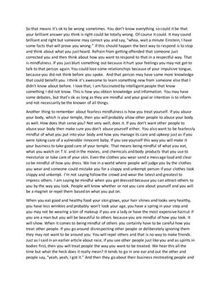 So that means it’s ok to be wrong sometimes. You don’t know everything so could it be that
your brilliant answer you think is right could be totally wrong. Of course it could. It may sound
brilliant and right but someone may correct you and say, “whoa, wait a minute Einstein, I have
some facts that will prove you wrong.” If this should happen the best way to respond is to stop
and think about what you just heard. Refrain from getting offended that someone just
corrected you and then think about how you want to respond to that in a respectful way. That
is mindfulness. If you just blurt something out because it hurt your feelings you may not get to
talk to that person again. You could lose some relationships because of your impulsive tongue,
because you did not think before you spoke. And that person may have some more knowledge
that could benefit you. I think it’s awesome to learn something new from someone else that I
didn’t know about before. I love that, I am fascinated by intelligent people that know
something I did not know. This is how you obtain knowledge and information. You may have
some debates, but that’s ok as long as they are mindful and your goal or intention is to inform
and not necessarily be the knower of all things.
Another thing to remember about fearless mindfulness is how you treat yourself. If you abuse
your body, which is your temple, then you will probably allow other people to abuse your body
as well. How does that serve you? Not very well, does it. If you don’t want other people to
abuse your body then make sure you don’t abuse yourself either. You also want to be fearlessly
mindful of what you put into your body and how you manage its care and upkeep just as if you
were taking care of a vulnerable innocent baby. If you see yourself this way you will make it
your business to take good care of your temple. That means being mindful of what you eat,
what you watch on T.V. and in the movies, and chemicals and body products that you use to
moisturize or take care of your skin. Even the clothes you wear send a message loud and clear
so be mindful of how you dress. We live in a world where people will judge you by the clothes
you wear and someone could mistake you for a sloppy and unkempt person if your clothes look
sloppy and unkempt. I’m not saying follow the crowd and wear the latest and greatest to
impress others. I am saying be mindful when you get dressed because you can attract others to
you by the way you look. People will know whether or not you care about yourself and you will
be a magnet or repel them based on what you put on.
When you eat good and healthy food your skin glows, your hair shines and looks very healthy,
you have less wrinkles and probably won’t look your age, you have a spring in your step and
you may not be wearing a ton of makeup if you are a lady or have the most expensive haircut if
you are a man but you will be beautiful to others because you are mindful of how you look. It
will show. When it comes to being mindful of others you certainly have to be careful how you
treat other people. If you go around disrespecting other people or deliberately ignoring them
they may not want to be around you. You will repel others and that is no way to make friends.
Just as I said in an earlier article about race, if you see other people just like you and as spirits in
bodies first, then you will treat people the way you want to be treated. We hear this all the
time but what the heck does it really mean? It tends to go in one ear and out the other and
people say, “yeah, yeah, I got it.” And then they go about their business mistreating people and
 
