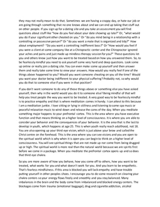 they may not really mean to do that. Sometimes we are having a crappy day, or hate our job or
are going through something that no one knows about and we can end up taking that stuff out
on other people. If you sign up for a dating site and you take an assessment you will find
questions about stuff like “how do you feel about your date showing up late?” Or, “what would
you do if your significant other cheated on you.” Or “do you mind being in a relationship with a
controlling or possessive person?” Or “do you want a mate that is organized and tidy?” How
about employment? “Do you want a controlling indifferent boss?” Or “How would you feel if
you were a client at some company like at a Chiropractic center and the Chiropractor ignored
your aches and pains and just made up mindless therapy session for you?” These questions let
you and others know just how you want to be treated based on how you answered them. So, to
be fearlessly mindful you need to ask yourself some very hard and deep questions. Look some
up online or really join a dating site. You can even make some up yourself and then answer
them and really take some time to view your answers. How would you really feel if one of the
things above happened to you? Would you want someone cheating on you all the time? Would
you want your doctor being indifferent to your physical suffering? Probably not, so why would
you do that to someone else if you were in that position?
If you don’t want someone to do any of those things above or something else you have asked
yourself, then why in the world would you do it to someone else? Being mindful of that will
help you treat people the way you want to be treated. A very good way to be fearlessly mindful
is to practice empathy and that is where meditation comes in handy. I can attest to this because
I am a meditation junkie. I love sitting or lying in stillness and listening to some spa music or
peaceful relaxation music to wind down and release the cares of the day. When you meditate
something major happens to your prefrontal cortex. This is the area where you have executive
function and that means thinking on a higher level of consciousness. It is where you are able to
consider your behavior and the consequences of your behavior. It is the area that is the last to
develop in youth, which happens at age 25. This is when youth really reach adulthood, not 18.
You are also opening up your third eye vision, which is just above your brow and called the
Christ centre on the forehead. This is the area where you can see visions and you are open to
the spiritual world which is why when it is open you can begin to think on a higher level of
consciousness. You will see spiritual things that are not made up nor come from being drugged
up or high. The spiritual world is more real than the natural world because we are spirits first
before we come in a package. When you meditate the prefrontal cortex opens up and so does
that third eye chakra.
So you are more aware of how you behave, how you come off to others, how you want to be
treated, what works for you and what doesn’t work for you. And you learn to be empathetic.
That’s fearless mindfulness. If this area is blocked you will lack empathy and have trouble
putting yourself in other peoples shoes. I encourage you to do some research on clearing your
chakra centers so your energy flows freely and smoothly and you stay balanced. Many
imbalances in the brain and the body come from imbalanced and blocked energy centers. The
blockages come from trauma (emotional baggage), drug and cigarette addiction, alcohol
 