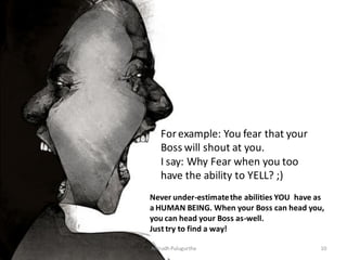 For example: You fear that your
Boss will shout at you.
I say: Why Fear when you too
have the ability to YELL? ;)
Never under-estimate the abilities YOU have as
a HUMAN BEING. When your Boss can head you,
you can head your Boss as-well.
Just try to find a way!
Anirudh Pulugurtha

10

 