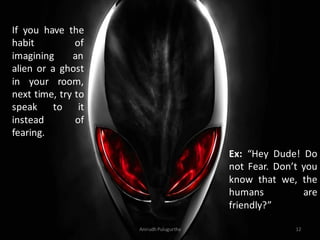 If you have the
habit
of
imagining
an
alien or a ghost
in your room,
next time, try to
speak to it
instead
of
fearing.

Ex: “Hey Dude! Do
not Fear. Don’t you
know that we, the
humans
are
friendly?”
Anirudh Pulugurtha

12

 