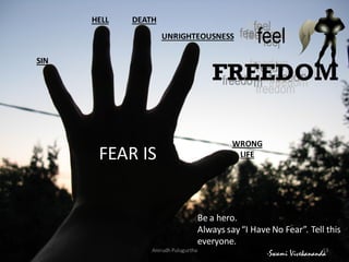 HELL

DEATH
UNRIGHTEOUSNESS

SIN

FEAR IS

WRONG
LIFE

Be a hero.
Always say “I Have No Fear”. Tell this
everyone.
Anirudh Pulugurtha

13
-Swami Vivekananda

 
