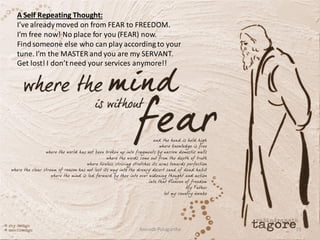 A Self Repeating Thought:
I’ve already moved on from FEAR to FREEDOM.
I’m free now! No place for you (FEAR) now.
Find someone else who can play according to your
tune. I’m the MASTER and you are my SERVANT.
Get lost! I don’t need your services anymore!!

Anirudh Pulugurtha

15

 