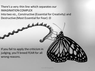 There’s a very thin line which separates our
IMAGINATION COMPLEX
Into two viz., Constructive (Essential for Creativity) and
Destructive (Most Essential for Fear) :D

If you fail to apply the criticism in
judging, you’ll breed FEAR for all
wrong reasons.

Anirudh Pulugurtha

9

 