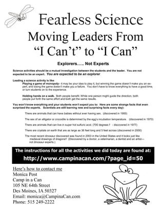 Fearless Science
            Moving Leaders From
             “I Can’t” to “I Can”
                                    Explorers            .. Not Experts
Science activities should be a mutual investigation between the students and the leader. You are not
expected to be an expert. You are expected to be an explorer.

Leading a science activity is like:
       Playing a game of monopoly– it may be your idea to play it, but winning the game doesn’t make you an ex-
       pert, and losing the game doesn’t make you a failure. You don’t have to know everything to have a good time,
       or turn students on to the experience.

       Holding hands on a walk. Both people benefit. While one person might guide the direction, both
       people put forth the same effort and both get the same results.

You won’t know everything and your students won’t expect you to: Here are some strange facts that even
surprised the experts. Scientists are still learning new and surprising facts every day):

         There are animals that can have babies without ever having sex. (discovered in 1900)

         The sex of an alligator or crocodile is determined by the egg’s incubation temperature. (discovered in 1970)

         There are animals that can live in super hot sulfuric acid. (700 degrees f - discovered in 1977)

         There are crystals on earth that are as large as 36 feet long and 5 feet across (discovered in 2000)

         The most recent dinosaur discovered was found in 2003 in the United States and it looks just like
            medieval drawings of dragons!! (Discovered by a doctor, a veterinarian, a dentist and an artist—
            not dinosaur experts.)


  The instructions for all the activities we did today are found at:
        http://www.campinacan.com/?page_id=50
Here’s how to contact me
Monica Post
Camp in a Can
105 NE 64th Street
Des Moines, IA 50327
Email: monica@CampinaCan.com
Phone: 515 249-2222
 
