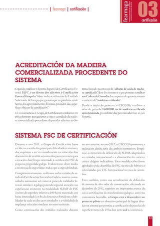 13
| fearmaga | certificación |
03certificación
Durante o ano 2011, o Grupo de Certificación levou
a cabo un estudo das principais dificultades existentes,
dos requisitos a ter en consideración na redacción dun
documento de xestión así como dos pasos necesario para
a creación dun Grupo orientado á certificación FSC da
pequena propiedade galega. Evidenciouse, deste modo,
a existencia de importantes trabas que a imposibilitaban.
Complementariamente, realizouse unha revisión do es-
tado da Certificación Forestal en Galicia, noutras comu-
nidades autónomas así como en países de realidades fo-
restais similares á galega poñendo especial atención nas
experiencias existentes na modalidade SLIMF de FSC
(monte de superficie inferior a 100 ha ou manexado con
baixa intensidade) co fin de detectar as fortalezas e debi-
lidades de cada un dos casos estudados e a viabilidade de
implantar solucións similares no noso territorio.
Como continuación dos traballos realizados durante
no ano anterior, no ano 2012, o CFCCGA promoveu a
realización dunha serie de cambios normativos. Propú-
xose a corrección da definición de SLIMF, adaptándoa
ao estándar internacional e a eliminación do carácter
crítico dalgúns indicadores. Estas modificacións foron
aprobados pola Asemblea de FSC no mes de febreiro e
referendadas por FSC Internacional no mes de setem-
bro.
Estes cambios, xunto coa actualización da definición
de montes de alto valor de conservación, efectuada en
decembro de 2012, supoñen un importante avance de
cara á certificación do minifundismo galego e, ante esta
conxuntura favorable, o Grupo está a desenvolver un
proxecto piloto co obxectivo principal de lograr dese-
ñar un sistema que permita a certificación de parcelas de
superficie menor de 25 ha dun xeito áxil e económico.
ACREDITACIÓN DA MADEIRA
COMERCIALIZADA PROCEDENTE DO
SISTEMA
Segundo establece o Sistema Español de Certificación Fo-
restal PEFC, é un dereito dos adscritos á Certificación
Forestal Grupal o “obter unha acreditación da Entidade
Solicitante de Grupo que garanta que os produtos resul-
tantes dos aproveitamentos forestais proceden das super-
ficies obxecto de certificación”.
En consecuencia, o Grupo de Certificación estableceu un
procedemento para garantir a orixe e cantidade da madei-
ra comercializada procedente de parcelas adscritas ao Sis-
tema, baseado na emisión de “albarás de saída de madei-
ra certificada”. Este documento é o que permite acreditar
nas Cadeas de Custodia das empresas de aproveitamento
o carácter de “madeira certificada”.
Dende o inicio do proxecto, o CFCCGA acreditou a
orixe de preto de 1.600.000 tm de madeira certificada
comercializada procedente das parcelas adscritas ao seu
Sistema.
SISTEMA FSC DE CERTIFICACIÓN
 