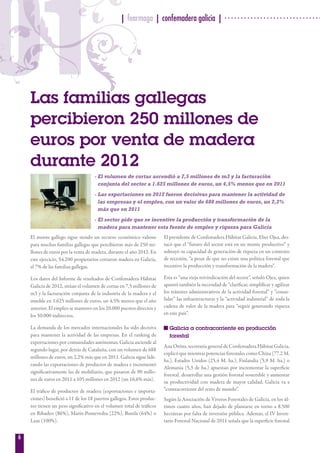6
El monte gallego sigue siendo un recurso económico valioso
para muchas familias gallegas que percibieron más de 250 mi-
llones de euros por la venta de madera, durante el año 2012. En
este ejercicio, 54.200 propietarios cortaron madera en Galicia,
el 7% de las familias gallegas.
Los datos del Informe de resultados de Confemadera Hábitat
Galicia de 2012, sitúan el volumen de cortas en 7,5 millones de
m3 y la facturación conjunta de la industria de la madera y el
mueble en 1.625 millones de euros, un 4,5% menos que el año
anterior. El empleo se mantuvo en los 20.000 puestos directos y
los 50.000 indirectos.
La demanda de los mercados internacionales ha sido decisiva
para mantener la actividad de las empresas. En el ranking de
exportaciones por comunidades autónomas, Galicia asciende al
segundo lugar, por detrás de Cataluña, con un volumen de 688
millones de euros, un 2,2% más que en 2011. Galicia sigue lide-
rando las exportaciones de productos de madera e incrementó
significativamente las de mobiliario, que pasaron de 90 millo-
nes de euros en 2011 a 105 millones en 2012 (un 16,6% más).
El tráfico de productos de madera (exportaciones e importa-
ciones) benefició a 11 de los 18 puertos gallegos. Estos produc-
tos tienen un peso significativo en el volumen total de tráficos
en Ribadeo (86%), Marín-Pontevedra (22%), Burela (64%) o
Laxe (100%).
El presidente de Confemadera Hábitat Galicia, Elier Ojea, des-
tacó que el “futuro del sector está en un monte productivo” y
subrayó su capacidad de generación de riqueza en un contexto
de recesión, “a pesar de que no existe una política forestal que
incentive la producción y transformación de la madera”.
Esta es “una vieja reivindicación del sector”, señaló Ojea, quien
apuntó también la necesidad de “clarificar, simplificar y agilizar
los trámites administrativos de la actividad forestal” y “conso-
lidar” las infraestructuras y la “actividad industrial” de toda la
cadena de valor de la madera para “seguir generando riqueza
en este país”.
Galicia a contracorriente en producción
forestal
Ana Oróns, secretaria general de Confemadera Hábitat Galicia,
explicó que mientras potencias forestales como China (77,2 M.
ha.), Estados Unidos (25,4 M. ha.), Finlandia (5,9 M. ha.) o
Alemania (5,3 de ha.) apuestan por incrementar la superficie
forestal, desarrollar una gestión forestal sostenible y aumentar
su productividad con madera de mayor calidad, Galicia va a
“contracorriente del resto de mundo”.
Según la Asociación de Viveros Forestales de Galicia, en los úl-
timos cuatro años, han dejado de plantarse en torno a 8.500
hectáreas por falta de inversión pública. Además, el IV Inven-
tario Forestal Nacional de 2011 señala que la superficie forestal
| fearmaga | confemadera galicia |
Las familias gallegas
percibieron 250 millones de
euros por venta de madera
durante 2012
- El volumen de cortas ascendió a 7,5 millones de m3 y la facturación
conjunta del sector a 1.625 millones de euros, un 4,5% menos que en 2011
- Las exportaciones en 2012 fueron decisivas para mantener la actividad de
las empresas y el empleo, con un valor de 688 millones de euros, un 2,2%
más que en 2011
- El sector pide que se incentive la producción y transformación de la
madera para mantener esta fuente de empleo y riqueza para Galicia
0101
 