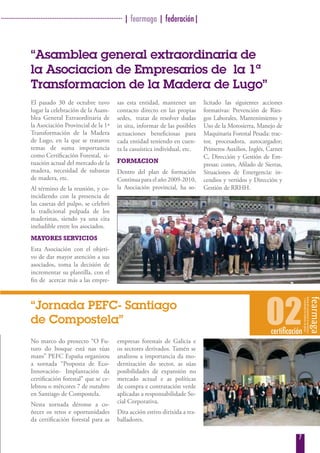 · ···································································· | fearmaga | federación|



               “Asamblea general extraordinaria de
               la Asociacion de Empresarios de la 1ª
               Transformacion de la Madera de Lugo”
               El pasado 30 de octubre tuvo             sas esta entidad, mantener un             licitado las siguientes acciones
               lugar la celebración de la Asam-         contacto directo en las propias           formativas: Prevención de Ries-
               blea General Extraordinaria de           sedes, tratar de resolver dudas           gos Laborales, Mantenimiento y
               la Asociación Provincial de la 1ª        in situ, informar de las posibles         Uso de la Motosierra, Manejo de
               Transformación de la Madera              actuaciones beneficiosas para             Maquinaria Forestal Pesada: trac-
               de Lugo, en la que se trataron           cada entidad teniendo en cuen-            tor, procesadora, autocargador;
               temas de suma importancia                ta la casuística individual, etc.         Primeros Auxilios, Inglés, Carnet
               como Certificación Forestal, si-                                                   C, Dirección y Gestión de Em-
               tuación actual del mercado de la         FormaCion
                                                                                                  presas: costes, Afilado de Sierras,
               madera, necesidad de subastas            Dentro del plan de formación              Situaciones de Emergencia: in-
               de madera, etc.                          Continua para el año 2009-2010,           cendios y vertidos y Dirección y
               Al término de la reunión, y co-          la Asociación provincial, ha so-          Gestión de RRHH.
               incidiendo con la presencia de
               las casetas del pulpo, se celebró
               la tradicional pulpada de los
               maderistas, siendo ya una cita
               ineludible entre los asociados.
               maYores serviCios
               Esta Asociación con el objeti-
               vo de dar mayor atención a sus
               asociados, toma la decisión de
               incrementar su plantilla, con el
               fin de acercar más a las empre-



               “Jornada PEFC- Santiago
               de Compostela”                                                                                                02 certificación
               No marco do proxecto “O Fu-              empresas forestais de Galicia e
               turo do bosque está nas túas             os sectores derivados. Tamén se
               mans” PEFC España organizou              analizou a importancia da mo-
               a xornada “Proposta de Eco-              dernización do sector, as súas
               Innovación- Implantación da              posibilidades de expansión no
               certificación forestal” que se ce-       mercado actual e as políticas
               lebrou o mércores 7 de outubro           de compra e contratación verde
               en Santiago de Compostela.               aplicadas a responsabilidade So-
               Nesta xornada déronse a co-              cial Corporativa.
               ñecer os retos e oportunidades           Dita acción estivo dirixida a tra-
               da certificación forestal para as        balladores.

                                                                                                                                           7
 