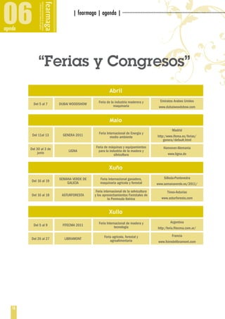 06
agenda
                                 | fearmaga | agenda | ··················································································




              “Ferias y Congresos”
                                                         Abril
                                                  Feria de la industria maderera y          Emiratos Arabes Unidos
           Del 5 al 7     DUBAI WOODSHOW                     maquinaria                    www.dubaiwoodshow.com


                                                          Maio
                                                                                                    Madrid
                                                  Feria Internacional de Energía y
          Del 11al 13       GENERA 2011                                                   http:/www.ifema.es/ferias/
                                                          medio ambiente
                                                                                              genera/default.html
                                                Feria de máquinas y equipamientos             Hannover-Alemania
         Del 30 al 3 de        LIGNA              para la industria de la madera y
              junio                                                                              www.ligna.de
                                                             silvicultura


                                                         Xuño
                          SEMANA VERDE DE          Feria Internacional ganadera,               Silleda-Pontevedra
         Del 16 al 19         GALICIA              maquinaria agrícola y forestal         www.semanaverde.es/2011/
                                                Feria internacional de la selvicultura           Tineo-Asturias
         Del 16 al 18      ASTURFORESTA        y los aprovechamientos Forestales de
                                                         la Península Ibérica                www.asturforesta.com


                                                         Xullo
                                                  Feria Internacional de madera y                  Argentina
           Del 5 al 9      FITECMA 2011                      tecnología                    http:/feria.fitecma.com.ar/

                                                      Feria agrícola, forestal y                    Francia
         Del 26 al 27       LIBRAMONT                     agroalimentaria                  www.foiredelibramont.com




    16
 