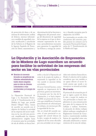 01
                                         | fearmaga | federación | ····································································




     viene de          » pag_4     La Asociación de Empresarios de la Madera de Lugo y Álvarez Real suscriben un convenio




    de protección de datos y de sus       determinación de las funciones y             tos y cláusulas necesarias para la
    sistemas de información; análisis     obligaciones del personal; entre-            adaptación a la LOPD.
    de ficheros, sistemas informáti-      ga del documento de seguridad                Los interesados en acceder a las
    cos y medidas de seguridad; crea-     de la empresa en el que se deter-            condiciones del convenio, pue-
    ción, rectificación y cancelación     minarán expresamente las nor-                den ponerse en contacto con la
    de los ficheros en el Registro de     mas y procedimientos necesarios              asociación Provincial de Empre-
    la Agencia Española de Protec-        para garantizar la seguridad de              sarios de 1ª Transformación de
    ción de Datos; asesoramiento y        sus ficheros y entrega de contra-            la Madera de Lugo.




    La Diputación y la Asociación de Empresarios
    de la Madera de Lugo suscriben un acuerdo
    para facilitar la actividad de las empresas del
    sector en las vías provinciales
    n Gracias al convenio                 trofes a vías de la Diputación así          ridos más trámites burocráticos.
      firmado se simplifican los          como la de acopio de madera, y              Desde el colectivo de la madera
      trámites administrativos            mejorando la seguridad en las               consideran que esta medida es
      hasta ahora exigidos                vías cuando se ejecutan dichas              un apoyo directo al sector fo-
      para la tala de árboles             actividades.                                restal, puesto que ayuda a no
      colindantes a vías                  El sector forestal lucense, como            entorpecer su normal actividad.
      provinciales y el acopio de         segundo en importancia de la                Pr o t ocolo
      madera                              provincia, genera un movimien-              El protocolo de actuación por el
                                          to incesante por las vías de la             que se regirá a partir de ahora
    La Diputación Provincial de
                                          Diputación, y se hacía impres-              la tala y acopio de madera en
    Lugo y la Asociación Provin-
                                          cindible un protocolo de actua-             vías provinciales se basará sim-
    cial de 1ª Transformación de la
                                          ción que simplificase el anterior           plemente en una comunicación
    Madera de Lugo, que preside
                                          procedimiento de solicitud para             por parte de la empresa de los
    Daniel Villapol Valea, vienen
                                          los trabajos, sin mermar por ello           trabajos a realizar. Asimismo,
    de suscribir un acuerdo con el
                                          la seguridad de las vías.                   la ejecución de dichos trabajos
    objetivo de facilitar la actividad
    de las empresas del sector made-      Así, en virtud del acuerdo sus-             deberá realizarse cumpliendo el
    rista en las vías del ente provin-    crito, el ente provincial se en-            Reglamento General de Circu-
    cial, simplificando los trámites      cargará del control directo de              lación y manteniendo medidas
    administrativos exigidos hasta        la tala y acopio de madera y la             básicas de seguridad como una
    el momento para las actividades       vigilancia de las zonas afectadas           adecuada señalización y mante-
    de tala de árboles en fincas limí-    por esta actividad, sin ser reque-          nimiento de la zona de trabajo.



4
 