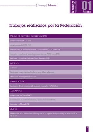 · ···································································· | fearmaga | federación|
                                                                                                                01
                                                                                                                federación




               Trabajos realizados por la Federación

                CADENA DE CUSTODIA Y CERTIFICACIÓN:

                Implantaciones de CDC PEFC

                Implantaciones de CDC FSC

                Asesoramiento en auditorías internas y externas tanto PEFC como FSC

                Formación en cadena de custodia tanto en sistemas PEFC como FSC

                Formación en certificación forestal bajo el sistema PEFC

                BIOCIDAS:

                Formación

                Tramitación para registro de Productor de residuos peligrosos

                Tramitación para registro de Biocidas

                SUBVENCIONES:

                Tramitación de subvenciones a la Industria ( ejemplo: FEADER,...)

                MARCADO CE:

                Implantación de Marcado CE

                Asesoramiento en auditorías internas y externas de marcado CE

                Formación en Marcado CE

                NIMF 15:

                Implantación de la autorización e inscripción en el Registro de operadores y de marcado de la
                NIMF 15




                                                                                                                    5
 