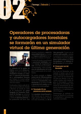 | fearmaga | federación | ····································································
10
02
Operadores de procesadoras
y autocargadores forestales
se formarán en un simulador
virtual de última generación
La industria de la madera de
Galicia cuenta con la última tec-
nología que existe en España, en
simuladores virtuales para entre-
nar a los operarios de procesado-
ras y autocargadores forestales
que trabajan en el monte gallego
realizando labores de tala y extrac-
ción de la madera.
Confemadera Galicia acaba de fir-
mar con la Consellería de Traballo
e Benestar, un acuerdo de cesión
de las instalaciones del centro
Integrado de Formación Profe-
sional de Santiago que permitirá
impartir formación especializada,
a través de ejercicios prácticos, a
los profesionales del sector. Esta
iniciativa contribuirá a reducir la
siniestralidad laboral en el sector
y el impacto ambiental de los tra-
bajos que se realizan en el monte.
A través del simular virtual forestal
se practicarán habilidades tanto
en el manejo de maquinaria pe-
sada -entre ellas una procesadora y
un autocargador- como en las téc-
nicas de planificación de la tala
para la optimización de su rendi-
miento.
De manera estimada, en Galicia
existen más de 100 procesadoras
lo que ha supuesto un cambio sus-
tancial en la mecanización y mo-
dernización de las labores de tala
y extracción de la madera que se
realizan en los montes gallegos.
nn Tecnología 3D con
plataforma móvil oscilante
Este simulador virtual forestal ha
sido diseñado por la empresa de
origen japonés Komatsu, pionera
en la tala mecanizada, y es de úl-
tima generación. Cuenta con un
sistema multi pantalla y permite
la simulación en diferentes escena-
rios, mediante el uso de una plata-
forma móvil oscilante que recrea
las pendientes y los distintos ti-
pos de terreno del monte gallego.
nn Cursos para uso del
Simulador
En el mes de Noviembre, se ha
realizado el primer curso de uso
de dicho Simulador, Nivel A. Este
curso, contó con una duración de
20 horas por alumno, y sus con-
tenidos versaban sobre manejo de
grúa en Autocargador y procesa-
dora, ajustes de velocidades, nivel
inicial de mantenimiento de má-
quinas, formas de trabajo eficiente,
introducción a la optimización y
ahorro de gastos,…
Próximamente se realizarán los
Cursos de Nivel B y C, en los que
se profundizará y aumentará los
contenidos enunciados.
 